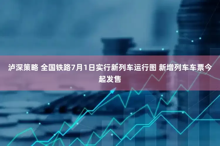 泸深策略 全国铁路7月1日实行新列车运行图 新增列车车票今起发售
