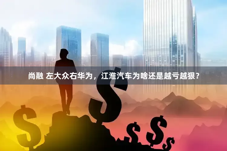尚融 左大众右华为，江淮汽车为啥还是越亏越狠？
