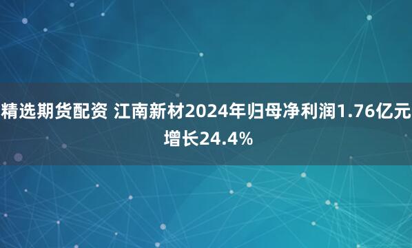 精选期货配资 江南新材2024年归母净利润1.76亿元 增长24.4%