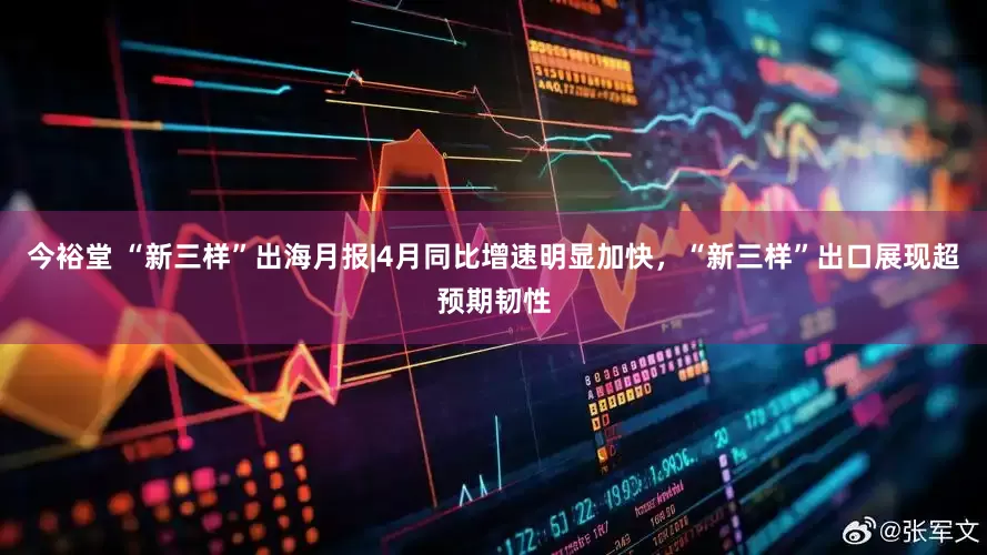 今裕堂 “新三样”出海月报|4月同比增速明显加快，“新三样”出口展现超预期韧性